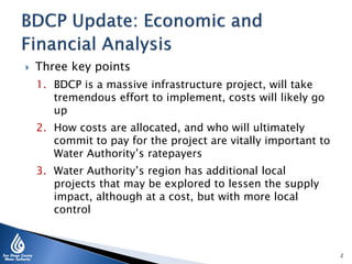  Three key points
1. BDCP is a massive infrastructure project, will take
tremendous effort to implement, costs will likely go
up
2. How costs are allocated, and who will ultimately
commit to pay for the project are vitally important to
Water Authority’s ratepayers
3. Water Authority’s region has additional local
projects that may be explored to lessen the supply
impact, although at a cost, but with more local
control
2
 