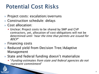  Project costs: escalation/overruns
 Construction schedule: delays
 Cost allocation:
 Unclear; Project costs to be shared by SWP and CVP
contractors, yet, allocation of cost obligations will not be
determined until “near the time that permits are issued for
BDCP”
 Financing costs
 Reduced yield from Decision Tree/Adaptive
Management
 State and federal funding doesn’t materialize
 “Funding estimates from state and federal agencies do not
represent commitment”
4
 