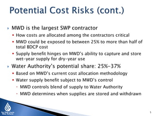  MWD is the largest SWP contractor
 How costs are allocated among the contractors critical
 MWD could be exposed to between 25% to more than half of
total BDCP cost
 Supply benefit hinges on MWD’s ability to capture and store
wet-year supply for dry-year use
 Water Authority’s potential share: 25%-37%
 Based on MWD’s current cost allocation methodology
 Water supply benefit subject to MWD’s control
 MWD controls blend of supply to Water Authority
 MWD determines when supplies are stored and withdrawn
5
 