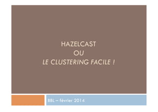 HAZELCAST
OU
LE CLUSTERING FACILE !

BBL – février 2014

 
