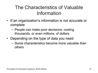 The Characteristics of Valuable
Information
• If an organization’s information is not accurate or
complete
– People can make poor decisions, costing
thousands, or even millions, of dollars
• Depending on the type of data you need
– Some characteristics become more valuable than
others
Principles of Information Systems, Ninth Edition 14
 