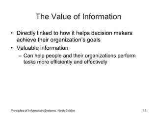 The Value of Information
• Directly linked to how it helps decision makers
achieve their organization’s goals
• Valuable information
– Can help people and their organizations perform
tasks more efficiently and effectively
Principles of Information Systems, Ninth Edition 15
 