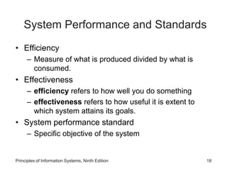 System Performance and Standards
• Efficiency
– Measure of what is produced divided by what is
consumed.
• Effectiveness
– efficiency refers to how well you do something
– effectiveness refers to how useful it is extent to
which system attains its goals.
• System performance standard
– Specific objective of the system
Principles of Information Systems, Ninth Edition 18
 