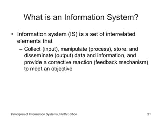 What is an Information System?
• Information system (IS) is a set of interrelated
elements that
– Collect (input), manipulate (process), store, and
disseminate (output) data and information, and
provide a corrective reaction (feedback mechanism)
to meet an objective
Principles of Information Systems, Ninth Edition 21
 