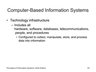 Computer-Based Information Systems
• Technology infrastructure
– Includes all
hardware, software, databases, telecommunications,
people, and procedures
• Configured to collect, manipulate, store, and process
data into information
Principles of Information Systems, Ninth Edition 25
 