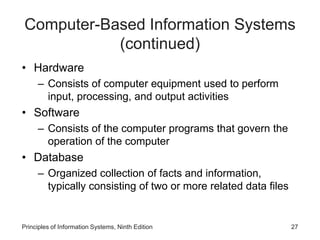 Computer-Based Information Systems
(continued)
• Hardware
– Consists of computer equipment used to perform
input, processing, and output activities
• Software
– Consists of the computer programs that govern the
operation of the computer
• Database
– Organized collection of facts and information,
typically consisting of two or more related data files
Principles of Information Systems, Ninth Edition 27
 