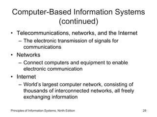 Computer-Based Information Systems
(continued)
• Telecommunications, networks, and the Internet
– The electronic transmission of signals for
communications
• Networks
– Connect computers and equipment to enable
electronic communication
• Internet
– World’s largest computer network, consisting of
thousands of interconnected networks, all freely
exchanging information
Principles of Information Systems, Ninth Edition 28
 