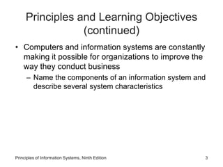 Principles and Learning Objectives
(continued)
• Computers and information systems are constantly
making it possible for organizations to improve the
way they conduct business
– Name the components of an information system and
describe several system characteristics
Principles of Information Systems, Ninth Edition 3
 