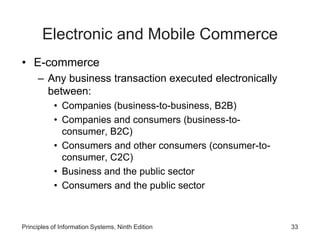 Electronic and Mobile Commerce
• E-commerce
– Any business transaction executed electronically
between:
• Companies (business-to-business, B2B)
• Companies and consumers (business-to-
consumer, B2C)
• Consumers and other consumers (consumer-to-
consumer, C2C)
• Business and the public sector
• Consumers and the public sector
Principles of Information Systems, Ninth Edition 33
 