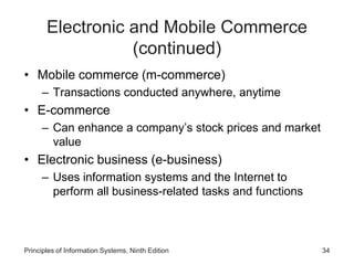 Electronic and Mobile Commerce
(continued)
• Mobile commerce (m-commerce)
– Transactions conducted anywhere, anytime
• E-commerce
– Can enhance a company’s stock prices and market
value
• Electronic business (e-business)
– Uses information systems and the Internet to
perform all business-related tasks and functions
Principles of Information Systems, Ninth Edition 34
 
