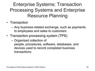 Enterprise Systems: Transaction
Processing Systems and Enterprise
Resource Planning
• Transaction
– Any business-related exchange, such as payments
to employees and sales to customers
• Transaction processing system (TPS)
– Organized collection of
people, procedures, software, databases, and
devices used to record completed business
transactions
Principles of Information Systems, Ninth Edition 36
 