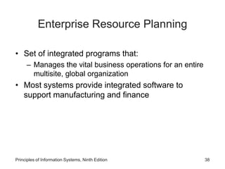 Enterprise Resource Planning
• Set of integrated programs that:
– Manages the vital business operations for an entire
multisite, global organization
• Most systems provide integrated software to
support manufacturing and finance
Principles of Information Systems, Ninth Edition 38
 