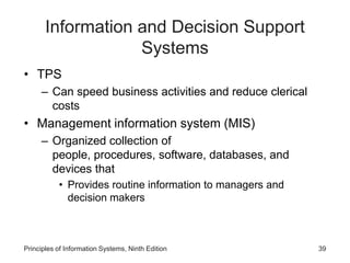 Information and Decision Support
Systems
• TPS
– Can speed business activities and reduce clerical
costs
• Management information system (MIS)
– Organized collection of
people, procedures, software, databases, and
devices that
• Provides routine information to managers and
decision makers
Principles of Information Systems, Ninth Edition 39
 