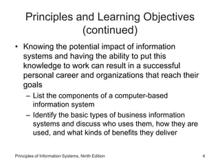 Principles and Learning Objectives
(continued)
• Knowing the potential impact of information
systems and having the ability to put this
knowledge to work can result in a successful
personal career and organizations that reach their
goals
– List the components of a computer-based
information system
– Identify the basic types of business information
systems and discuss who uses them, how they are
used, and what kinds of benefits they deliver
Principles of Information Systems, Ninth Edition 4
 