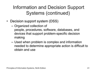 Information and Decision Support
Systems (continued)
• Decision support system (DSS)
– Organized collection of
people, procedures, software, databases, and
devices that support problem-specific decision
making
– Used when problem is complex and information
needed to determine appropriate action is difficult to
obtain and use
Principles of Information Systems, Ninth Edition 41
 