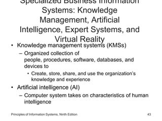 Specialized Business Information
Systems: Knowledge
Management, Artificial
Intelligence, Expert Systems, and
Virtual Reality
• Knowledge management systems (KMSs)
– Organized collection of
people, procedures, software, databases, and
devices to
• Create, store, share, and use the organization’s
knowledge and experience
• Artificial intelligence (AI)
– Computer system takes on characteristics of human
intelligence
Principles of Information Systems, Ninth Edition 43
 