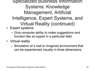 Specialized Business Information
Systems: Knowledge
Management, Artificial
Intelligence, Expert Systems, and
Virtual Reality (continued)
• Expert systems
– Give computer ability to make suggestions and
function like an expert in a particular field
• Virtual reality
– Simulation of a real or imagined environment that
can be experienced visually in three dimensions
Principles of Information Systems, Ninth Edition 45
 