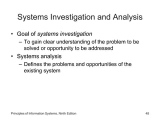 Systems Investigation and Analysis
• Goal of systems investigation
– To gain clear understanding of the problem to be
solved or opportunity to be addressed
• Systems analysis
– Defines the problems and opportunities of the
existing system
Principles of Information Systems, Ninth Edition 48
 