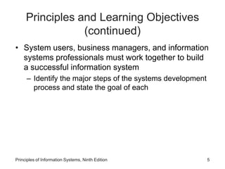 Principles and Learning Objectives
(continued)
• System users, business managers, and information
systems professionals must work together to build
a successful information system
– Identify the major steps of the systems development
process and state the goal of each
Principles of Information Systems, Ninth Edition 5
 