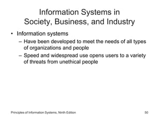 Information Systems in
Society, Business, and Industry
• Information systems
– Have been developed to meet the needs of all types
of organizations and people
– Speed and widespread use opens users to a variety
of threats from unethical people
Principles of Information Systems, Ninth Edition 50
 