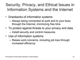 Security, Privacy, and Ethical Issues in
Information Systems and the Internet
• Drawbacks of information systems
– Always being connected at work and to your boss
through the Internet, minimizing free time
• To protect against threats to your privacy and data
– Install security and control measures
• Use of information systems
– Raises work concerns, including job loss through
increased efficiency
Principles of Information Systems, Ninth Edition 51
 