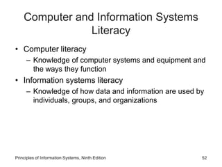 Computer and Information Systems
Literacy
• Computer literacy
– Knowledge of computer systems and equipment and
the ways they function
• Information systems literacy
– Knowledge of how data and information are used by
individuals, groups, and organizations
Principles of Information Systems, Ninth Edition 52
 