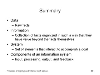 Summary
• Data
– Raw facts
• Information
– Collection of facts organized in such a way that they
have value beyond the facts themselves
• System
– Set of elements that interact to accomplish a goal
• Components of an information system
– Input, processing, output, and feedback
Principles of Information Systems, Ninth Edition 58
 