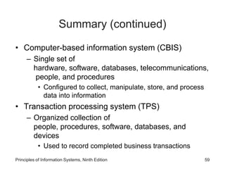 Summary (continued)
• Computer-based information system (CBIS)
– Single set of
hardware, software, databases, telecommunications,
people, and procedures
• Configured to collect, manipulate, store, and process
data into information
• Transaction processing system (TPS)
– Organized collection of
people, procedures, software, databases, and
devices
• Used to record completed business transactions
Principles of Information Systems, Ninth Edition 59
 