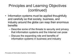 Principles and Learning Objectives
(continued)
• Information systems must be applied thoughtfully
and carefully so that society, business, and
industry around the globe can reap their enormous
benefits
– Describe some of the threats to security and privacy
that information systems and the Internet can pose
– Discuss the expanding role and benefits of
information systems in business and industry
Principles of Information Systems, Ninth Edition 6
 