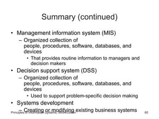 Summary (continued)
• Management information system (MIS)
– Organized collection of
people, procedures, software, databases, and
devices
• That provides routine information to managers and
decision makers
• Decision support system (DSS)
– Organized collection of
people, procedures, software, databases, and
devices
• Used to support problem-specific decision making
• Systems development
– Creating or modifying existing business systemsPrinciples of Information Systems, Ninth Edition 60
 