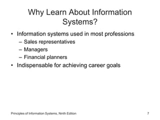 Why Learn About Information
Systems?
• Information systems used in most professions
– Sales representatives
– Managers
– Financial planners
• Indispensable for achieving career goals
Principles of Information Systems, Ninth Edition 7
 