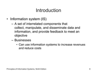 Introduction
• Information system (IS)
– A set of interrelated components that
collect, manipulate, and disseminate data and
information, and provide feedback to meet an
objective
– Businesses
• Can use information systems to increase revenues
and reduce costs
Principles of Information Systems, Ninth Edition 8
 