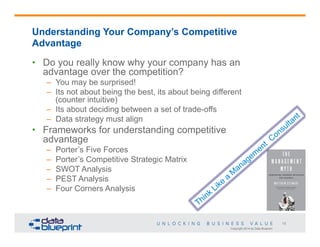 Understanding Your Company’s Competitive
Advantage
•  Do you really know why your company has an
advantage over the competition?
–  You may be surprised!
–  Its not about being the best, its about being different
(counter intuitive)
–  Its about deciding between a set of trade-offs
–  Data strategy must align

•  Frameworks for understanding competitive
advantage
– 
– 
– 
– 
– 

Porter’s Five Forces
Porter’s Competitive Strategic Matrix
SWOT Analysis
PEST Analysis
Four Corners Analysis

13
Copyright 2014 by Data Blueprint

 