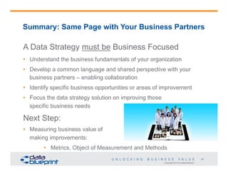 Summary: Same Page with Your Business Partners

A Data Strategy must be Business Focused
•  Understand the business fundamentals of your organization
•  Develop a common language and shared perspective with your
business partners – enabling collaboration
•  Identify specific business opportunities or areas of improvement
•  Focus the data strategy solution on improving those
specific business needs

Next Step:
•  Measuring business value of
making improvements:
•  Metrics, Object of Measurement and Methods
20
Copyright 2014 by Data Blueprint

 