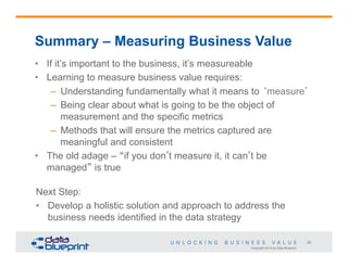 Summary – Measuring Business Value
•  If it’s important to the business, it’s measureable
•  Learning to measure business value requires:
–  Understanding fundamentally what it means to ‘measure’
–  Being clear about what is going to be the object of
measurement and the specific metrics
–  Methods that will ensure the metrics captured are
meaningful and consistent
•  The old adage – “if you don’t measure it, it can’t be
managed” is true
Next Step:
•  Develop a holistic solution and approach to address the
business needs identified in the data strategy
29
Copyright 2014 by Data Blueprint

 