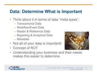 Data: Determine What is Important
•  Think about it in terms of data ‘meta-types’:
–  Transactional Data
–  Workflow/Event Data
–  Master & Reference Data
–  Reporting & Analytical Data
–  Metadata

•  Not all of your data is important!
•  Concept of ROT
•  Understanding your business and their needs
makes this easier to determine

36
Copyright 2014 by Data Blueprint

 