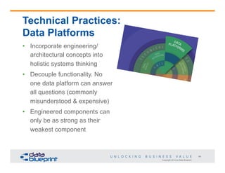Technical Practices:
Data Platforms
•  Incorporate engineering/
architectural concepts into
holistic systems thinking
•  Decouple functionality. No
one data platform can answer
all questions (commonly
misunderstood & expensive)
•  Engineered components can
only be as strong as their
weakest component

46
Copyright 2014 by Data Blueprint

 