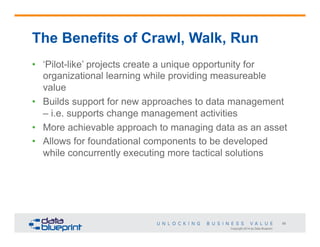 The Benefits of Crawl, Walk, Run
•  ‘Pilot-like’ projects create a unique opportunity for
organizational learning while providing measureable
value
•  Builds support for new approaches to data management
– i.e. supports change management activities
•  More achievable approach to managing data as an asset
•  Allows for foundational components to be developed
while concurrently executing more tactical solutions

58
Copyright 2014 by Data Blueprint

 