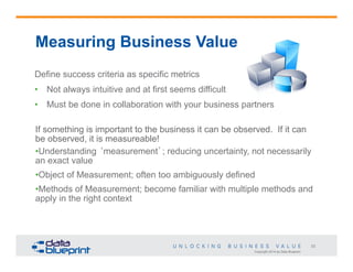 Measuring Business Value
Define success criteria as specific metrics
•  Not always intuitive and at first seems difficult
•  Must be done in collaboration with your business partners
If something is important to the business it can be observed. If it can
be observed, it is measureable!
• Understanding ‘measurement’; reducing uncertainty, not necessarily
an exact value
• Object of Measurement; often too ambiguously defined
• Methods of Measurement; become familiar with multiple methods and
apply in the right context

23
Copyright 2014 by Data Blueprint

 