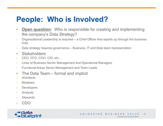 People: Who is Involved?
•  Open question: Who is responsible for creating and implementing
the company’s Data Strategy?
- 

Organizational Leadership is required – a Chief Officer that reports up through the business
lines

- 

Data strategy requires governance – Business, IT and Data team representation

•  Stakeholders
- 

CEO, CFO, COO, CIO, etc..

- 

Lines of Business Senior Management and Operational Managers

- 

Functional Areas Senior Management and Team Leads

•  The Data Team – formal and implicit
- 

Architects

- 

Modelers

- 

Developers

- 

Analysts

- 

Stewards

-  CDO
34
Copyright 2014 by Data Blueprint

 
