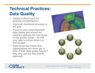 Technical Practices:
Data Quality
•  Quality is driven by fit for
purpose considerations
•  Improved directional accuracy is
the goal
•  Focus on your most important
data assets and ensure our
solutions address the root cause
of any quality issues – so that
your data is correct when it is
first created
•  Experience has shown that
organizations can never get in
front of their data quality issues if
they only use the ‘find-and-fix’
approach

44
Copyright 2014 by Data Blueprint

 
