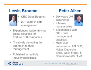 Lewis Broome
•  CEO Data Blueprint
•  20+ years in data
management
•  Experienced leader driving
global solutions for
Fortune 100 companies
•  Creatively disrupting the
approach to data
management
•  Published in multiple
industry periodicals

Peter Aiken
•  30+ years DM
experience
•  9 books/
many articles
•  Experienced with
500+ data
management
practices
•  Multi-year
immersions: US DoD,
Nokia, Deutsche
Bank, Wells Fargo, &
Commonwealth of VA
5
Copyright 2014 by Data Blueprint

 