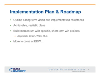 Implementation Plan & Roadmap
•  Outline a long-term vision and implementation milestones
•  Achievable, realistic plans
•  Build momentum with specific, short-term win projects
–  Approach: Crawl, Walk, Run

•  More to come at EDW…

56
Copyright 2014 by Data Blueprint

 