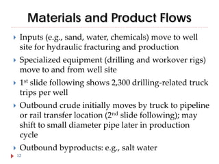 Materials and Product Flows


Inputs (e.g., sand, water, chemicals) move to well
site for hydraulic fracturing and production



Specialized equipment (drilling and workover rigs)
move to and from well site



1st slide following shows 2,300 drilling-related truck
trips per well



Outbound crude initially moves by truck to pipeline
or rail transfer location (2nd slide following); may
shift to small diameter pipe later in production
cycle



Outbound byproducts: e.g., salt water

12

 