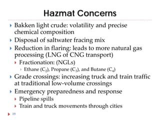 Hazmat Concerns




Bakken light crude: volatility and precise
chemical composition
Disposal of saltwater fracing mix
Reduction in flaring: leads to more natural gas
processing (LNG of CNG transport)


Fractionation: (NGLs)





Ethane (C2), Propane (C3), and Butane (C4)

Grade crossings: increasing truck and train traffic
at traditional low-volume crossings
Emergency preparedness and response


19

Pipeline spills
Train and truck movements through cities

 