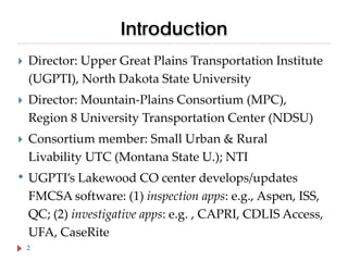Introduction


Director: Upper Great Plains Transportation Institute
(UGPTI), North Dakota State University



Director: Mountain-Plains Consortium (MPC),
Region 8 University Transportation Center (NDSU)



Consortium member: Small Urban & Rural
Livability UTC (Montana State U.); NTI

• UGPTI’s Lakewood CO center develops/updates
FMCSA software: (1) inspection apps: e.g., Aspen, ISS,
QC; (2) investigative apps: e.g. , CAPRI, CDLIS Access,
UFA, CaseRite
2

 