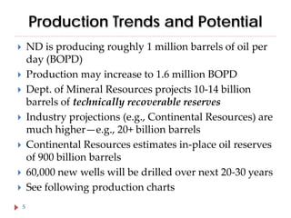 Production Trends and Potential
ND is producing roughly 1 million barrels of oil per
day (BOPD)
Production may increase to 1.6 million BOPD
Dept. of Mineral Resources projects 10-14 billion
barrels of technically recoverable reserves
Industry projections (e.g., Continental Resources) are
much higher—e.g., 20+ billion barrels
Continental Resources estimates in-place oil reserves
of 900 billion barrels
60,000 new wells will be drilled over next 20-30 years
See following production charts








5

 