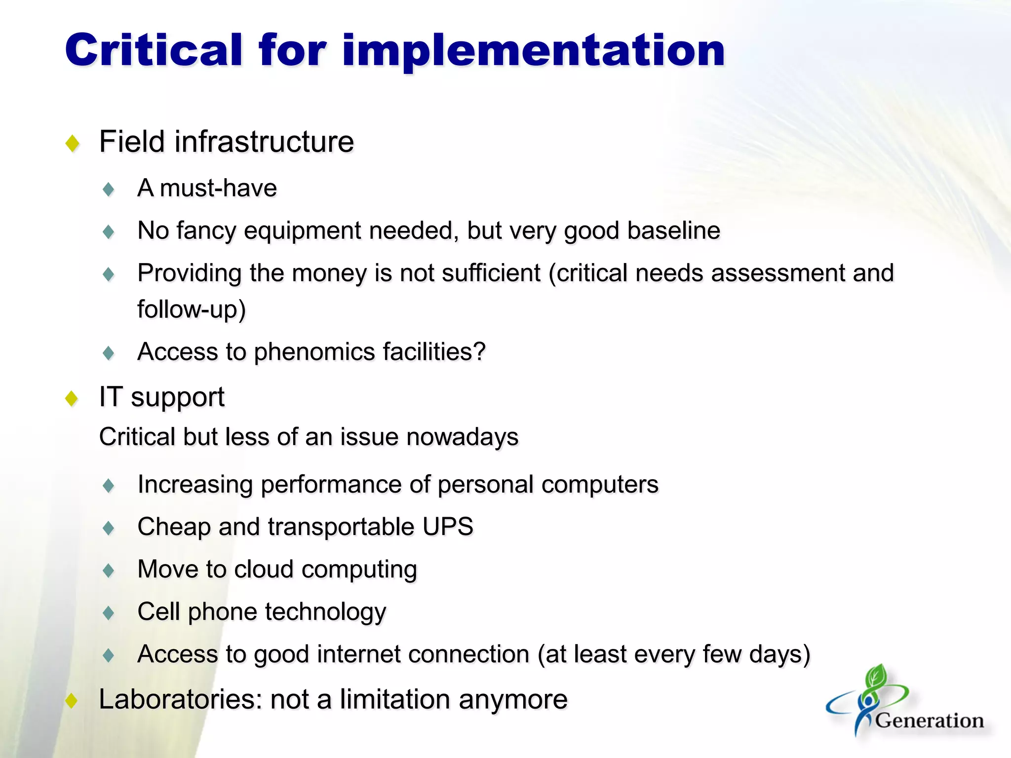 ♦ Field infrastructure
♦ A must-have
♦ No fancy equipment needed, but very good baseline
♦ Providing the money is not sufficient (critical needs assessment and
follow-up)
♦ Access to phenomics facilities?
♦ IT support
Critical but less of an issue nowadays
♦ Increasing performance of personal computers
♦ Cheap and transportable UPS
♦ Move to cloud computing
♦ Cell phone technology
♦ Access to good internet connection (at least every few days)
♦ Laboratories: not a limitation anymore
Critical for implementation
 