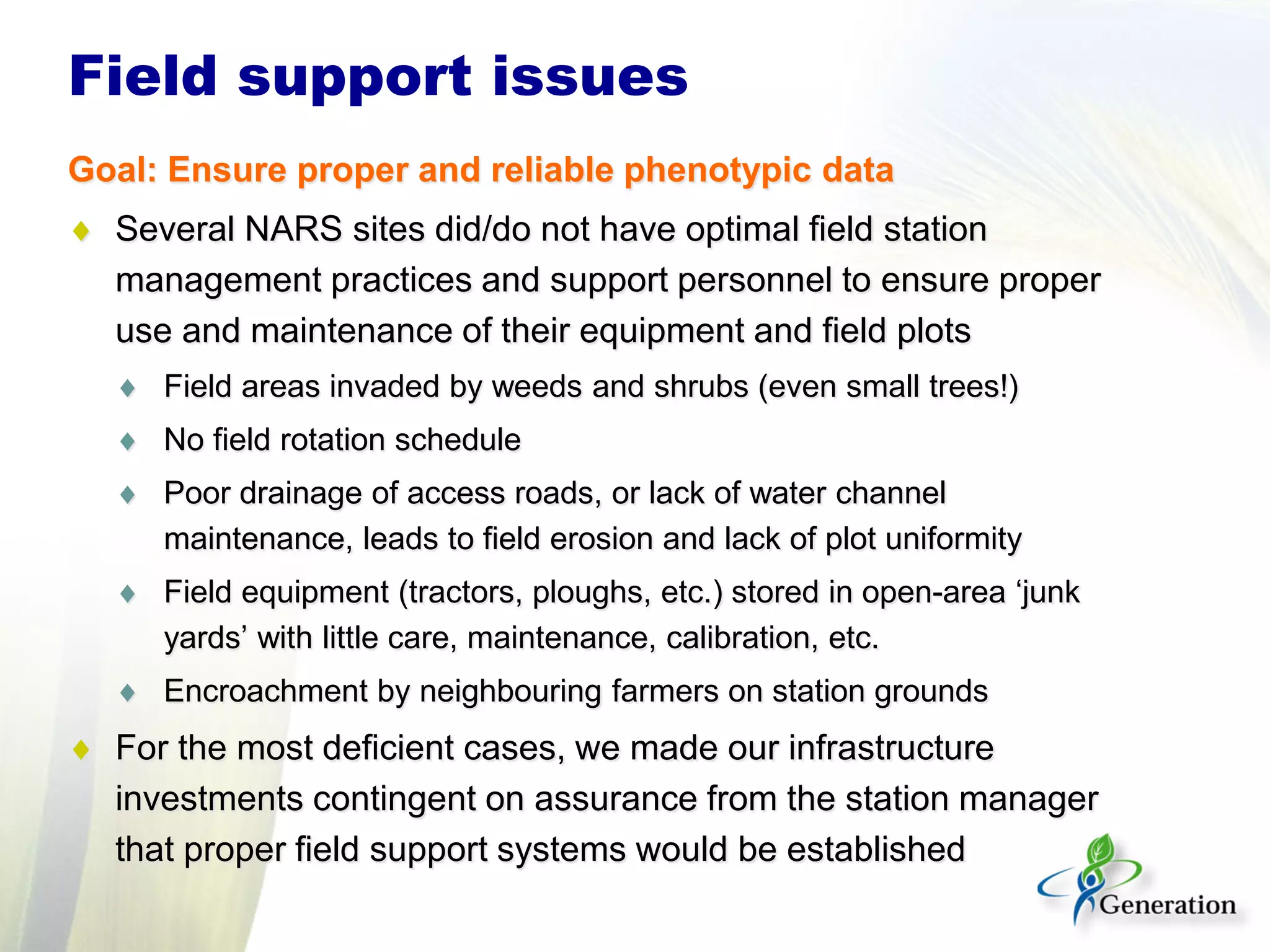 Field support issues
Goal: Ensure proper and reliable phenotypic data
♦ Several NARS sites did/do not have optimal field station
management practices and support personnel to ensure proper
use and maintenance of their equipment and field plots
♦ Field areas invaded by weeds and shrubs (even small trees!)
♦ No field rotation schedule
♦ Poor drainage of access roads, or lack of water channel
maintenance, leads to field erosion and lack of plot uniformity
♦ Field equipment (tractors, ploughs, etc.) stored in open-area ‘junk
yards’ with little care, maintenance, calibration, etc.
♦ Encroachment by neighbouring farmers on station grounds
♦ For the most deficient cases, we made our infrastructure
investments contingent on assurance from the station manager
that proper field support systems would be established
 