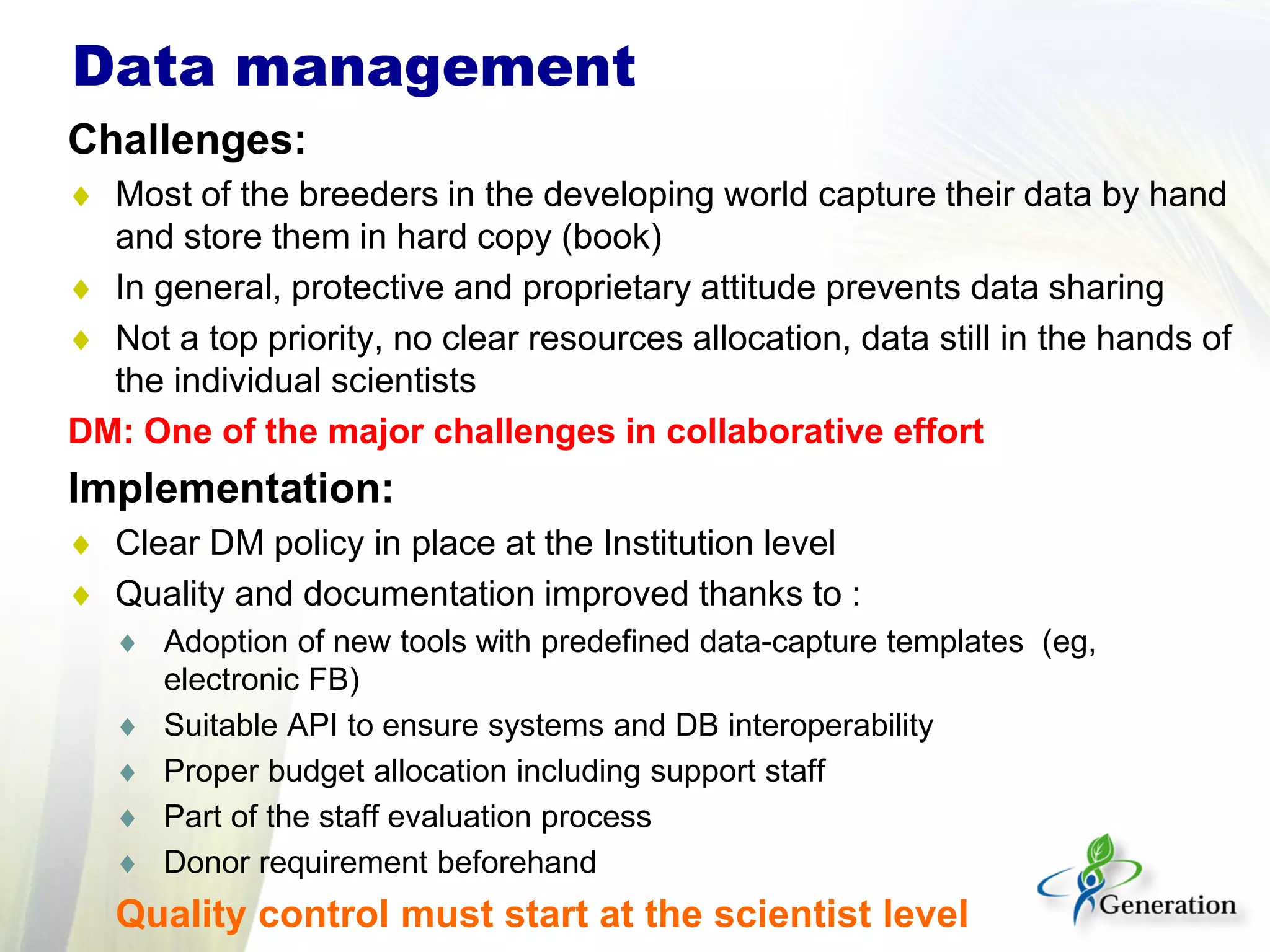 Challenges:
♦ Most of the breeders in the developing world capture their data by hand
and store them in hard copy (book)
♦ In general, protective and proprietary attitude prevents data sharing
♦ Not a top priority, no clear resources allocation, data still in the hands of
the individual scientists
DM: One of the major challenges in collaborative effort
Implementation:
♦ Clear DM policy in place at the Institution level
♦ Quality and documentation improved thanks to :
♦ Adoption of new tools with predefined data-capture templates (eg,
electronic FB)
♦ Suitable API to ensure systems and DB interoperability
♦ Proper budget allocation including support staff
♦ Part of the staff evaluation process
♦ Donor requirement beforehand
Quality control must start at the scientist level
Data management
 